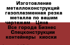 Изготовление металлоконструкций, газоплазменная резка металла по вашим чертежам › Цена ­ 100 - Все города Бизнес » Спецконструкции, контейнеры, киоски   